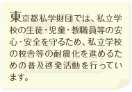 東京都私学財団では、私立学校の生徒・児童・教職員等の安心・安全を守るため、私立学校の校舎等の耐震化を進めるための普及活動を行っています。