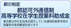 都の制度　都認可外通信制 高等学校在学生授業料助成金　東京都以外の自治体が認可している通信制高等学校の授業料の負担軽減を図ります